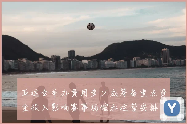 亚运会举办费用多少成筹备重点资金投入影响赛事场馆和运营安排