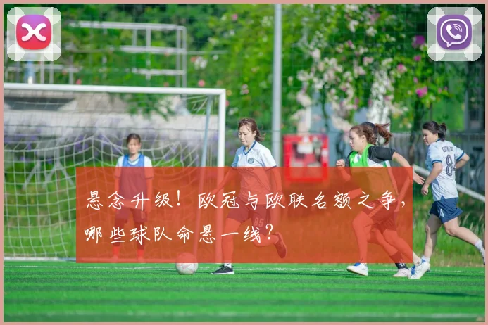 悬念升级！欧冠与欧联名额之争，哪些球队命悬一线？