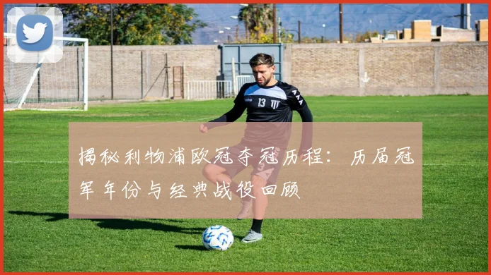 揭秘利物浦欧冠夺冠历程：历届冠军年份与经典战役回顾