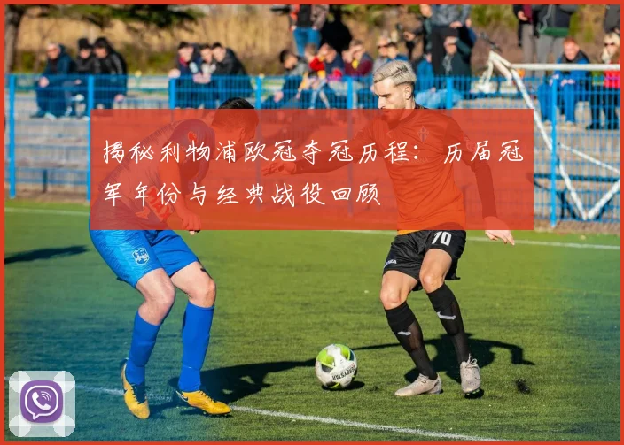 揭秘利物浦欧冠夺冠历程：历届冠军年份与经典战役回顾