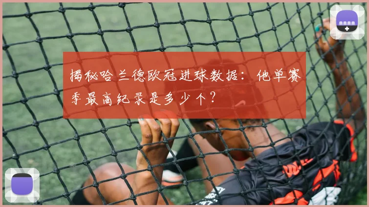 揭秘哈兰德欧冠进球数据:他单赛季最高纪录是多少个?