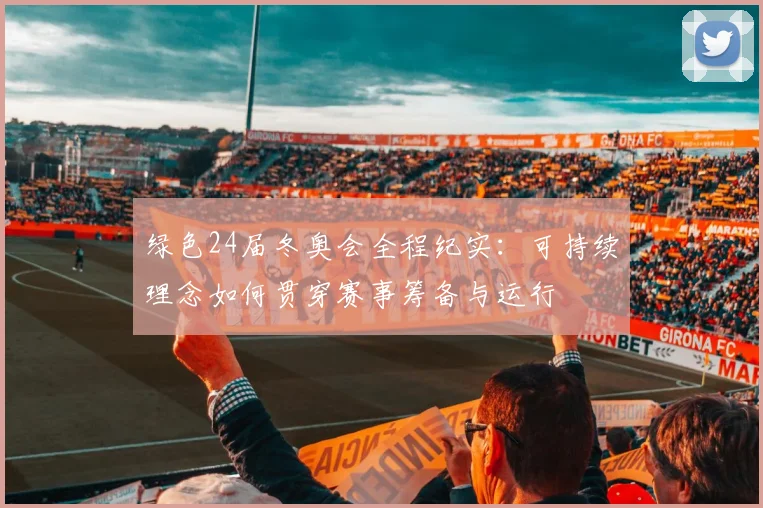 绿色24届冬奥会全程纪实：可持续理念如何贯穿赛事筹备与运行