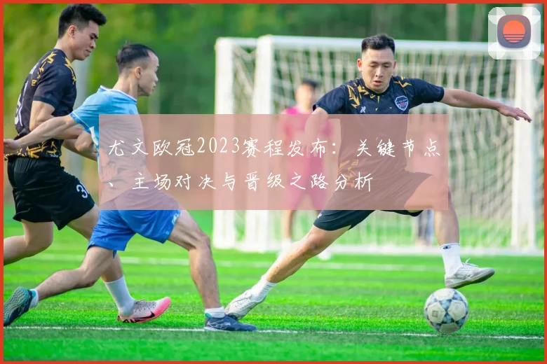 尤文欧冠2023赛程发布:关键节点、主场对决与晋级之路分析