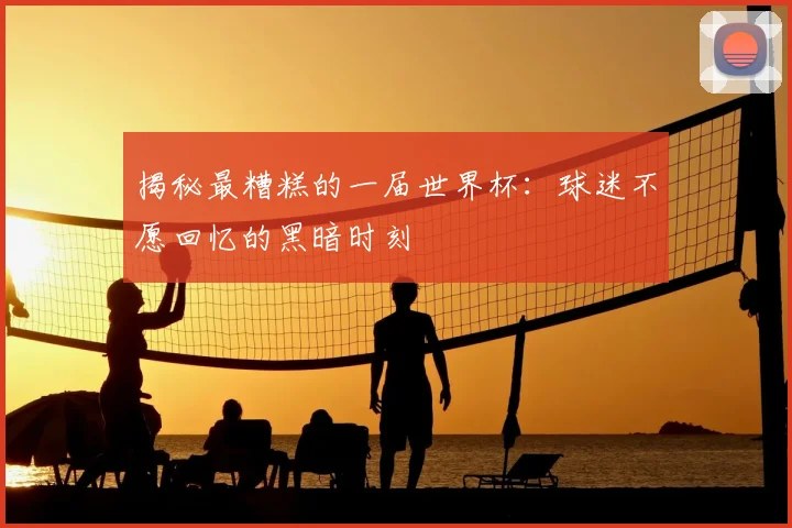 揭秘最糟糕的一届世界杯：球迷不愿回忆的黑暗时刻