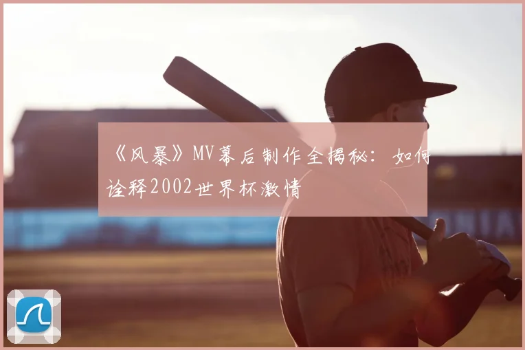 《风暴》MV幕后制作全揭秘:如何诠释2002世界杯激情