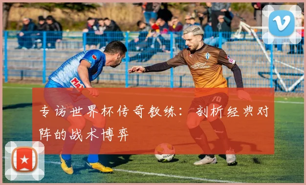 专访世界杯传奇教练：剖析经典对阵的战术博弈
