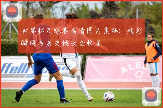 世界杯足球赛高清图片集锦：精彩瞬间与历史镜头全收录