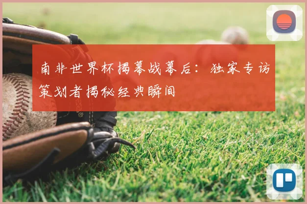 南非世界杯揭幕战幕后:独家专访策划者揭秘经典瞬间