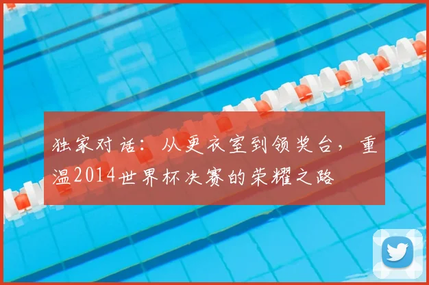 独家对话:从更衣室到领奖台,重温2014世界杯决赛的荣耀之路