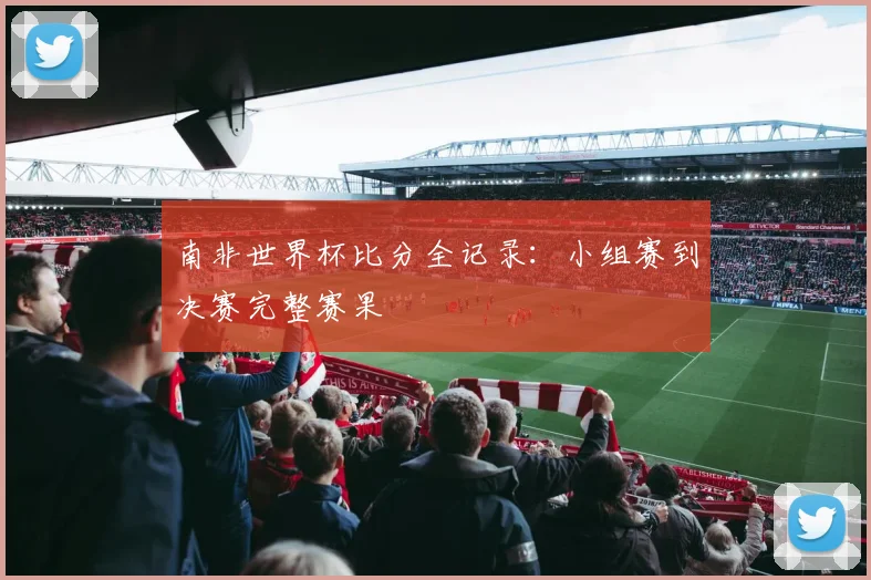 南非世界杯比分全记录:小组赛到决赛完整赛果