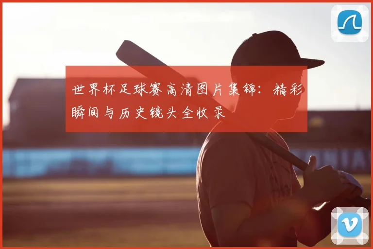 世界杯足球赛高清图片集锦：精彩瞬间与历史镜头全收录