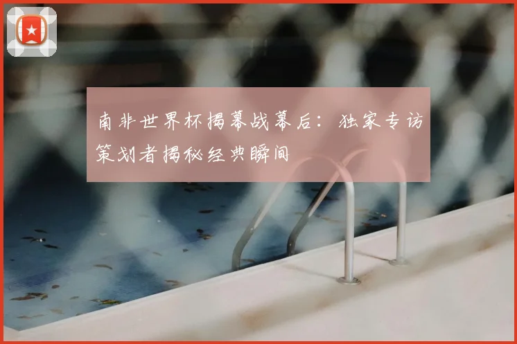 南非世界杯揭幕战幕后：独家专访策划者揭秘经典瞬间
